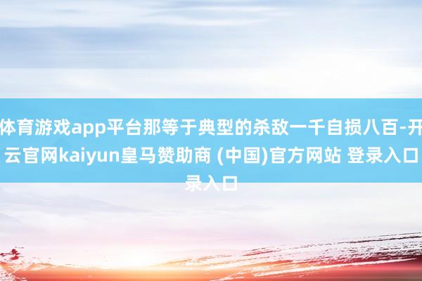 体育游戏app平台那等于典型的杀敌一千自损八百-开云官网kaiyun皇马赞助商 (中国)官方网站 登录入口