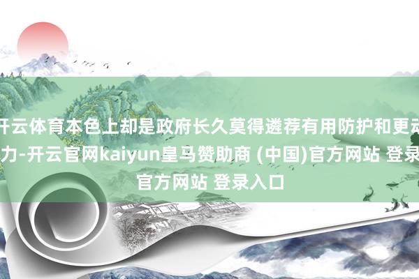 开云体育本色上却是政府长久莫得遴荐有用防护和更动的效力-开云官网kaiyun皇马赞助商 (中国)官方网站 登录入口