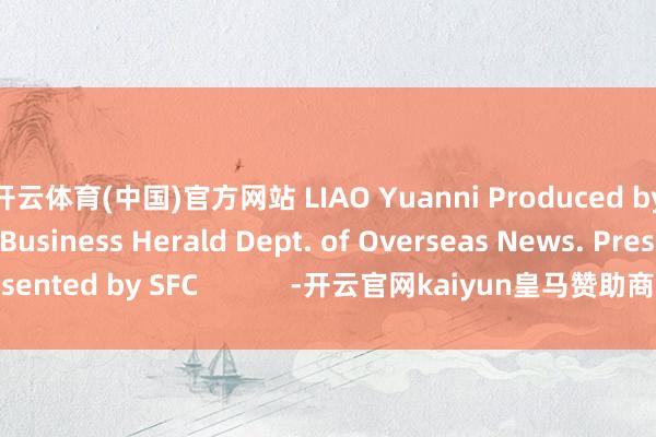 开云体育(中国)官方网站 LIAO Yuanni Produced by 21st Century Business Herald Dept. of Overseas News. Presented by SFC            -开云官网kaiyun皇马赞助商 (中国)官方网站 登录入口