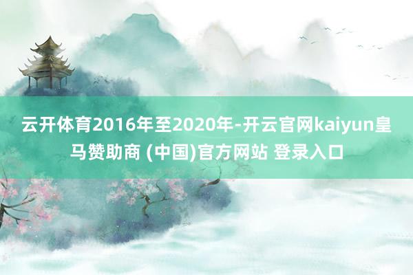 云开体育2016年至2020年-开云官网kaiyun皇马赞助商 (中国)官方网站 登录入口