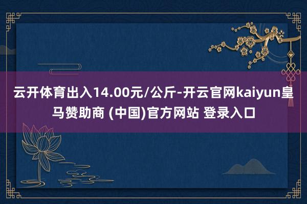 云开体育出入14.00元/公斤-开云官网kaiyun皇马赞助商 (中国)官方网站 登录入口
