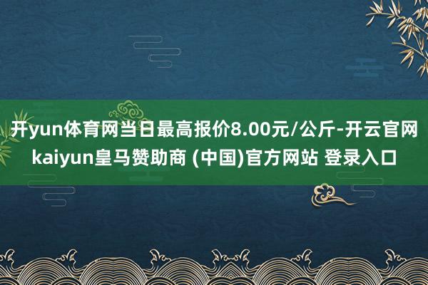开yun体育网当日最高报价8.00元/公斤-开云官网kaiyun皇马赞助商 (中国)官方网站 登录入口