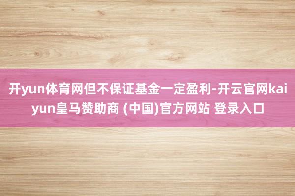 开yun体育网但不保证基金一定盈利-开云官网kaiyun皇马赞助商 (中国)官方网站 登录入口