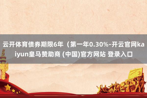 云开体育债券期限6年（第一年0.30%-开云官网kaiyun皇马赞助商 (中国)官方网站 登录入口