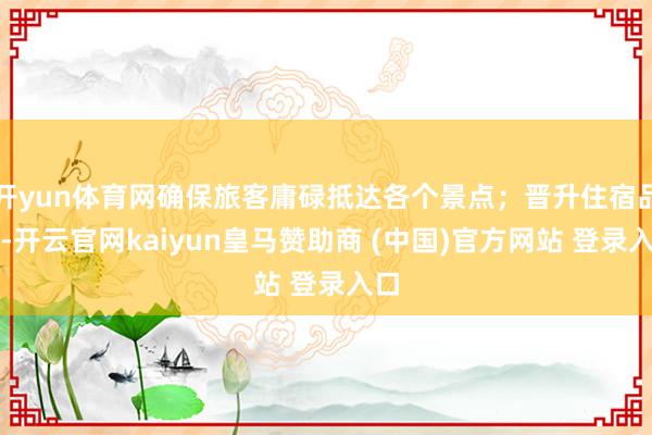 开yun体育网确保旅客庸碌抵达各个景点；晋升住宿品性-开云官网kaiyun皇马赞助商 (中国)官方网站 登录入口