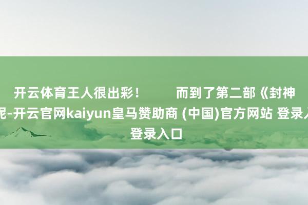 开云体育王人很出彩！        而到了第二部《封神》呢-开云官网kaiyun皇马赞助商 (中国)官方网站 登录入口