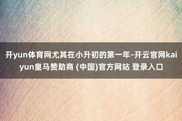 开yun体育网尤其在小升初的第一年-开云官网kaiyun皇马赞助商 (中国)官方网站 登录入口