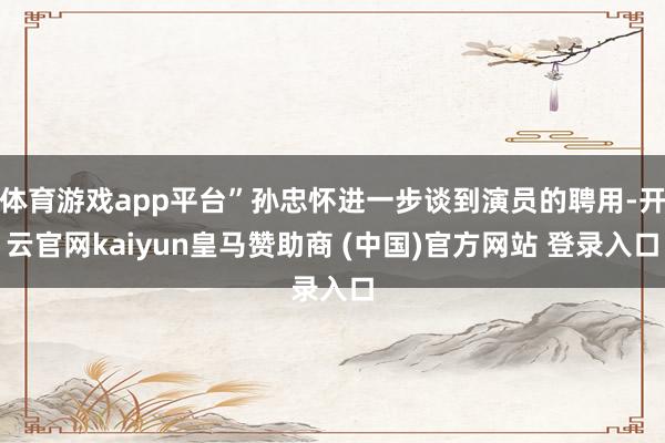 体育游戏app平台”孙忠怀进一步谈到演员的聘用-开云官网kaiyun皇马赞助商 (中国)官方网站 登录入口