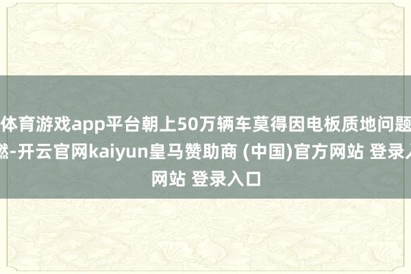 体育游戏app平台朝上50万辆车莫得因电板质地问题自燃-开云官网kaiyun皇马赞助商 (中国)官方网站 登录入口