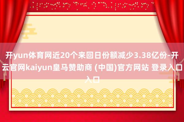 开yun体育网近20个来回日份额减少3.38亿份-开云官网kaiyun皇马赞助商 (中国)官方网站 登录入口