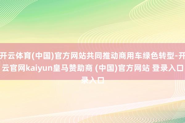 开云体育(中国)官方网站共同推动商用车绿色转型-开云官网kaiyun皇马赞助商 (中国)官方网站 登录入口
