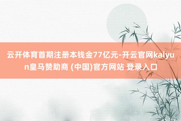 云开体育首期注册本钱金77亿元-开云官网kaiyun皇马赞助商 (中国)官方网站 登录入口