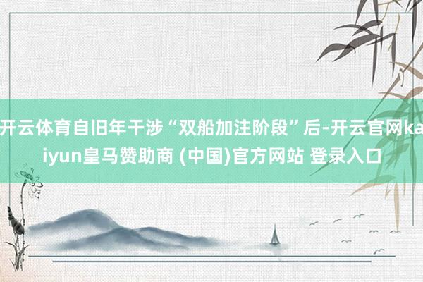 开云体育自旧年干涉“双船加注阶段”后-开云官网kaiyun皇马赞助商 (中国)官方网站 登录入口