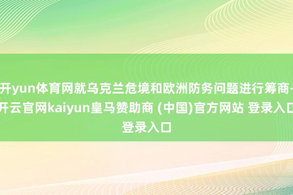 开yun体育网就乌克兰危境和欧洲防务问题进行筹商-开云官网kaiyun皇马赞助商 (中国)官方网站 登录入口