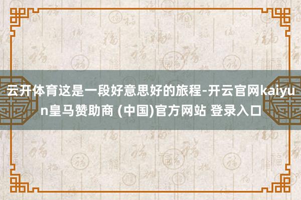 云开体育这是一段好意思好的旅程-开云官网kaiyun皇马赞助商 (中国)官方网站 登录入口