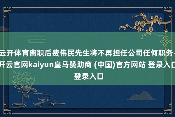 云开体育离职后费伟民先生将不再担任公司任何职务-开云官网kaiyun皇马赞助商 (中国)官方网站 登录入口