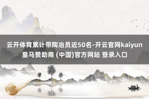 云开体育累计带陶冶员近50名-开云官网kaiyun皇马赞助商 (中国)官方网站 登录入口