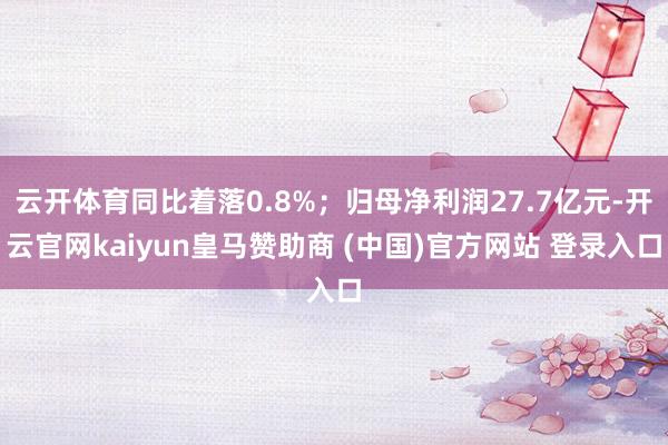 云开体育同比着落0.8%；归母净利润27.7亿元-开云官网kaiyun皇马赞助商 (中国)官方网站 登录入口