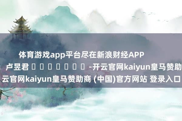 体育游戏app平台尽在新浪财经APP            						包袱剪辑：卢昱君 							-开云官网kaiyun皇马赞助商 (中国)官方网站 登录入口