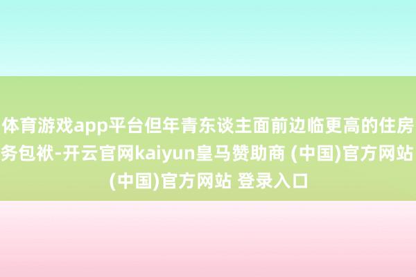 体育游戏app平台但年青东谈主面前边临更高的住房资本和债务包袱-开云官网kaiyun皇马赞助商 (中国)官方网站 登录入口