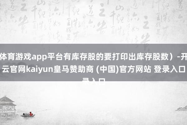 体育游戏app平台有库存股的要打印出库存股数）-开云官网kaiyun皇马赞助商 (中国)官方网站 登录入口