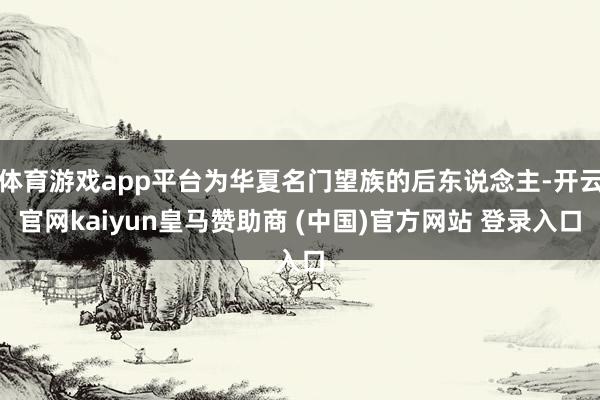 体育游戏app平台为华夏名门望族的后东说念主-开云官网kaiyun皇马赞助商 (中国)官方网站 登录入口