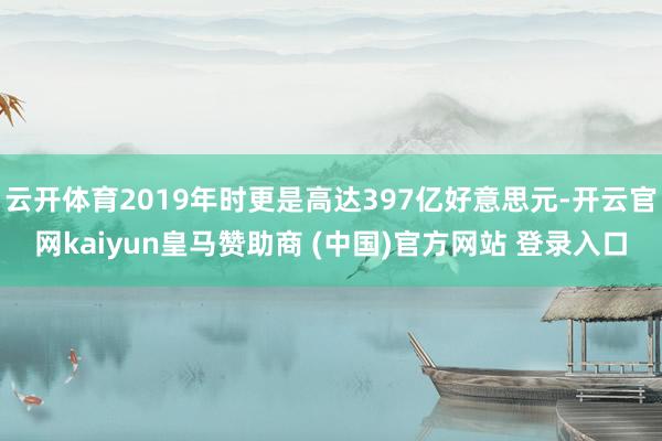 云开体育2019年时更是高达397亿好意思元-开云官网kaiyun皇马赞助商 (中国)官方网站 登录入口