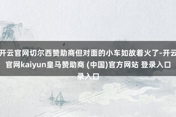 开云官网切尔西赞助商但对面的小车如故着火了-开云官网kaiyun皇马赞助商 (中国)官方网站 登录入口