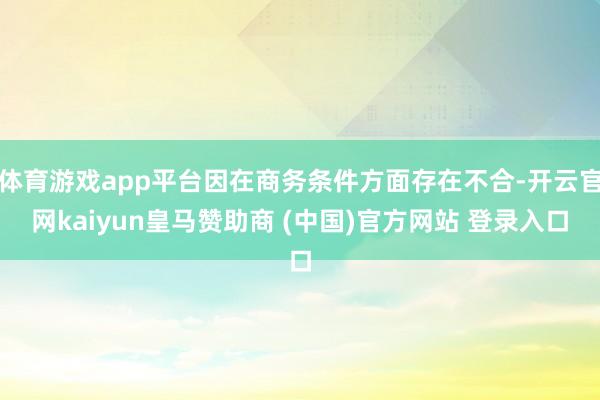 体育游戏app平台因在商务条件方面存在不合-开云官网kaiyun皇马赞助商 (中国)官方网站 登录入口