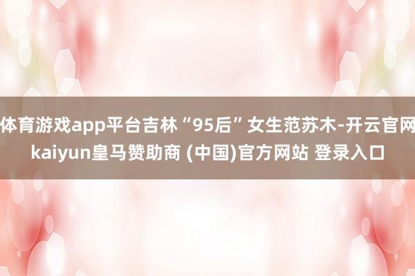 体育游戏app平台吉林“95后”女生范苏木-开云官网kaiyun皇马赞助商 (中国)官方网站 登录入口