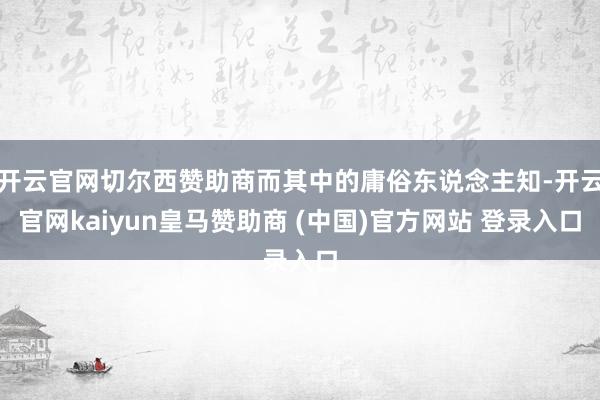 开云官网切尔西赞助商而其中的庸俗东说念主知-开云官网kaiyun皇马赞助商 (中国)官方网站 登录入口