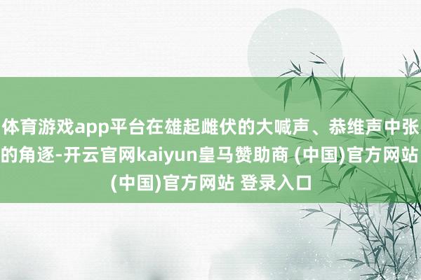 体育游戏app平台在雄起雌伏的大喊声、恭维声中张开了热烈的角逐-开云官网kaiyun皇马赞助商 (中国)官方网站 登录入口
