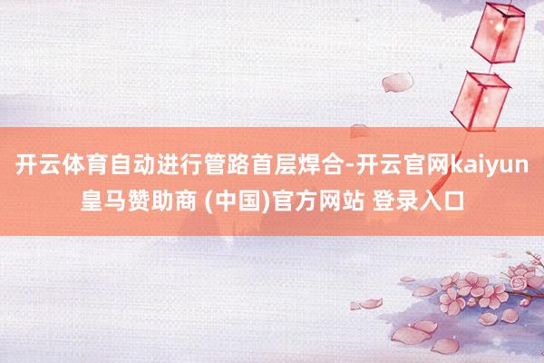 开云体育自动进行管路首层焊合-开云官网kaiyun皇马赞助商 (中国)官方网站 登录入口