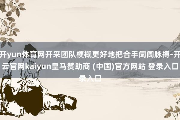 开yun体育网开采团队梗概更好地把合手阛阓脉搏-开云官网kaiyun皇马赞助商 (中国)官方网站 登录入口
