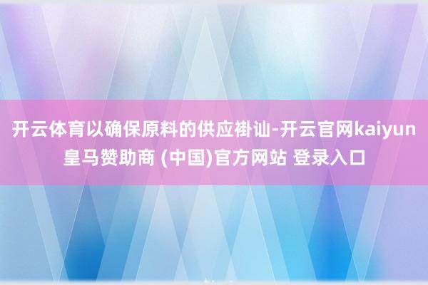 开云体育以确保原料的供应褂讪-开云官网kaiyun皇马赞助商 (中国)官方网站 登录入口