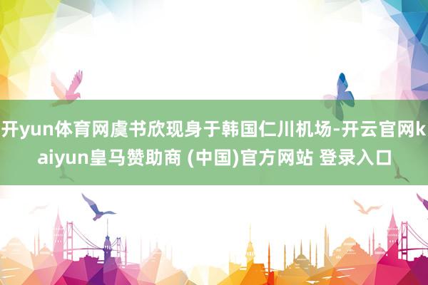 开yun体育网虞书欣现身于韩国仁川机场-开云官网kaiyun皇马赞助商 (中国)官方网站 登录入口