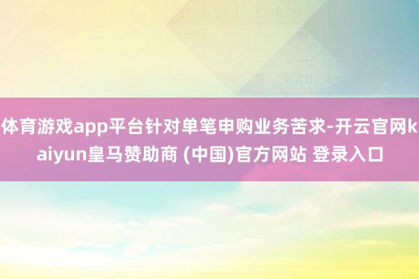 体育游戏app平台针对单笔申购业务苦求-开云官网kaiyun皇马赞助商 (中国)官方网站 登录入口