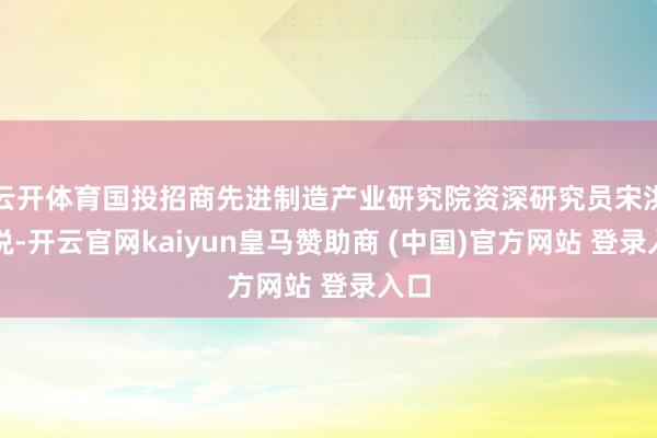 云开体育国投招商先进制造产业研究院资深研究员宋洪军说-开云官网kaiyun皇马赞助商 (中国)官方网站 登录入口