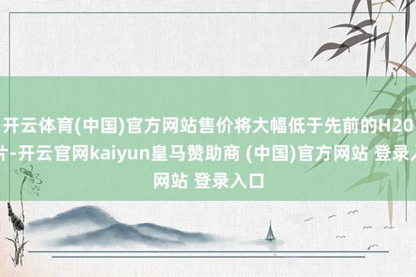 开云体育(中国)官方网站售价将大幅低于先前的H20芯片-开云官网kaiyun皇马赞助商 (中国)官方网站 登录入口