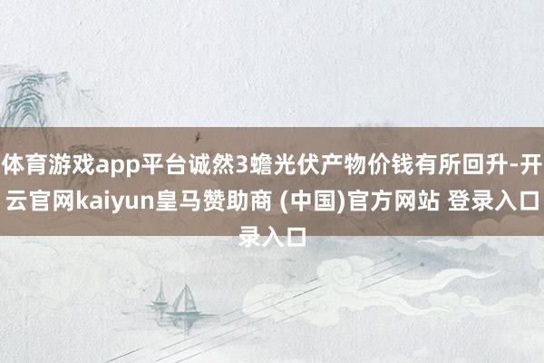 体育游戏app平台诚然3蟾光伏产物价钱有所回升-开云官网kaiyun皇马赞助商 (中国)官方网站 登录入口