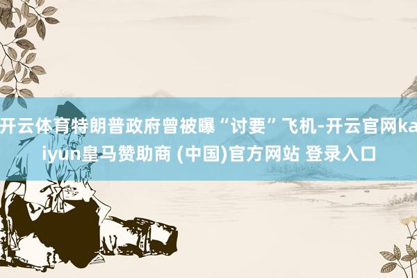 开云体育特朗普政府曾被曝“讨要”飞机-开云官网kaiyun皇马赞助商 (中国)官方网站 登录入口