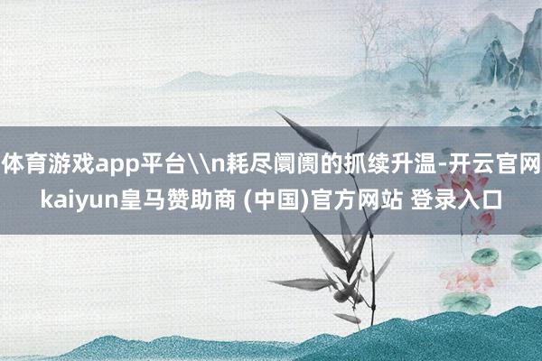 体育游戏app平台\n耗尽阛阓的抓续升温-开云官网kaiyun皇马赞助商 (中国)官方网站 登录入口