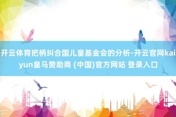 开云体育把柄纠合国儿童基金会的分析-开云官网kaiyun皇马赞助商 (中国)官方网站 登录入口