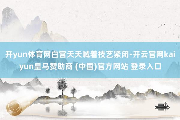 开yun体育网白宫天天喊着技艺紧闭-开云官网kaiyun皇马赞助商 (中国)官方网站 登录入口