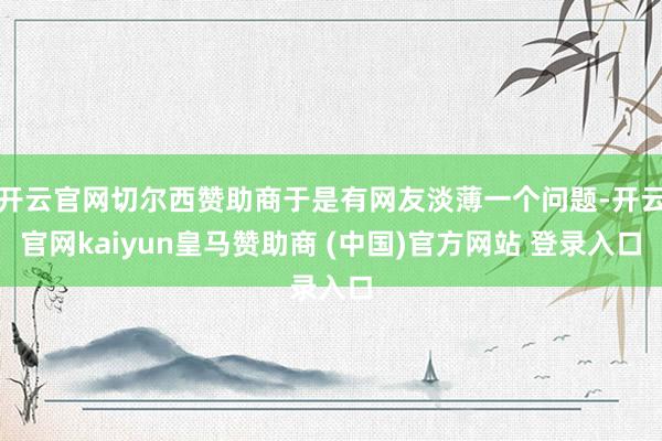 开云官网切尔西赞助商于是有网友淡薄一个问题-开云官网kaiyun皇马赞助商 (中国)官方网站 登录入口