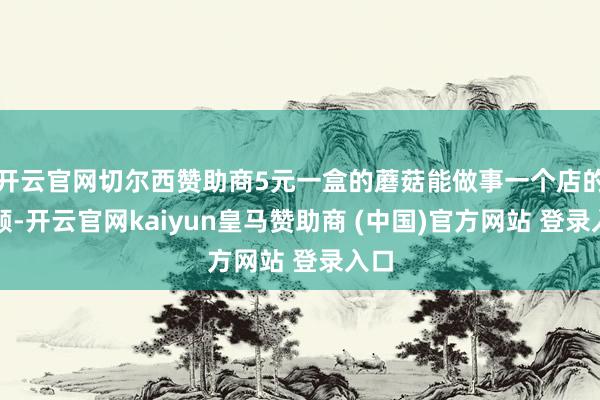 开云官网切尔西赞助商5元一盒的蘑菇能做事一个店的主顾-开云官网kaiyun皇马赞助商 (中国)官方网站 登录入口