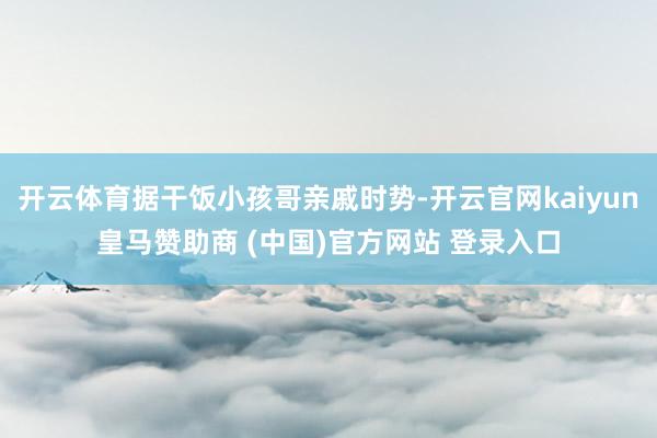 开云体育据干饭小孩哥亲戚时势-开云官网kaiyun皇马赞助商 (中国)官方网站 登录入口
