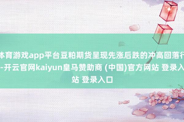 体育游戏app平台豆粕期货呈现先涨后跌的冲高回落行情-开云官网kaiyun皇马赞助商 (中国)官方网站 登录入口