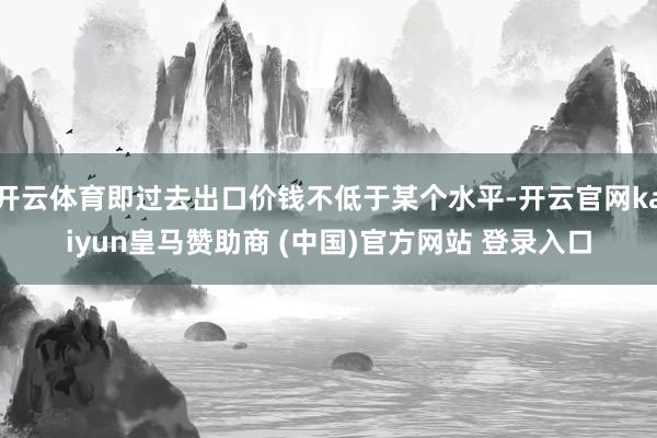 开云体育即过去出口价钱不低于某个水平-开云官网kaiyun皇马赞助商 (中国)官方网站 登录入口