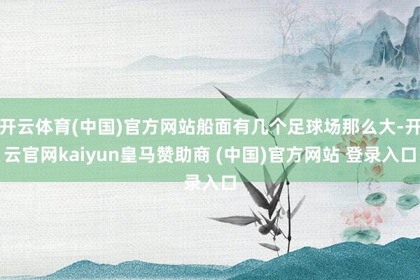 开云体育(中国)官方网站船面有几个足球场那么大-开云官网kaiyun皇马赞助商 (中国)官方网站 登录入口